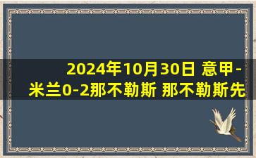 2024年10月30日 意甲-米兰0-2那不勒斯 那不勒斯先赛7分领跑卢卡库K77破门